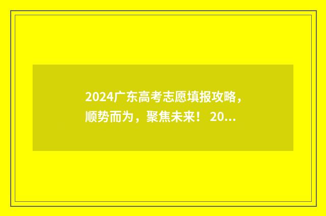 2024广东高考志愿填报攻略，顺势而为，聚焦未来！ 2024广东高考志愿填报