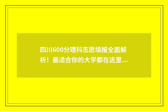 四川600分理科志愿填报全面解析！最适合你的大学都在这里 2020年四川600分理科能考什么大学