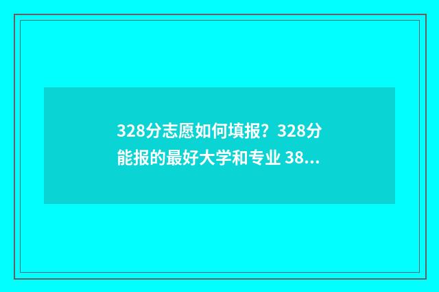 328分志愿如何填报？328分能报的最好大学和专业 388如何填志愿
