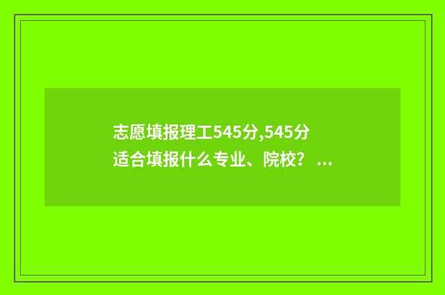 志愿填报理工545分,545分适合填报什么专业、院校？ 理工志愿填报表