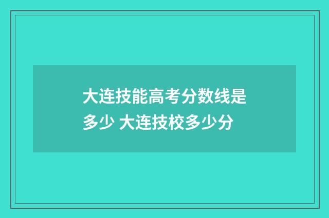 大连技能高考分数线是多少 大连技校多少分