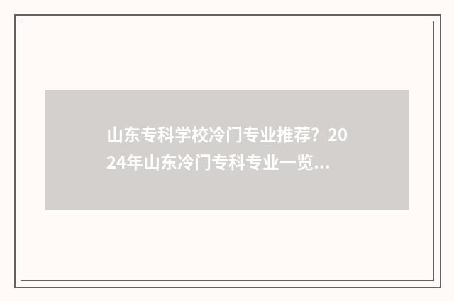 山东专科学校冷门专业推荐？2024年山东冷门专科专业一览表 山东专科学校冷门专业