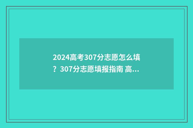 2024高考307分志愿怎么填？307分志愿填报指南 高考307分什么概念