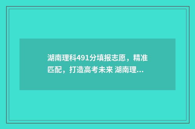 湖南理科491分填报志愿，精准匹配，打造高考未来 湖南理科497