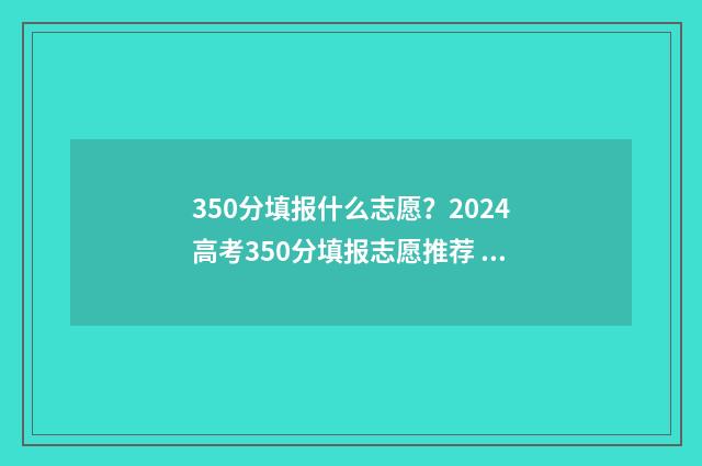 350分填报什么志愿？2024高考350分填报志愿推荐 350分报考什么大学
