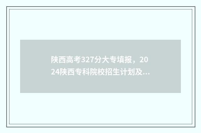 陕西高考327分大专填报，2024陕西专科院校招生计划及专业 陕西高考327分大学排名