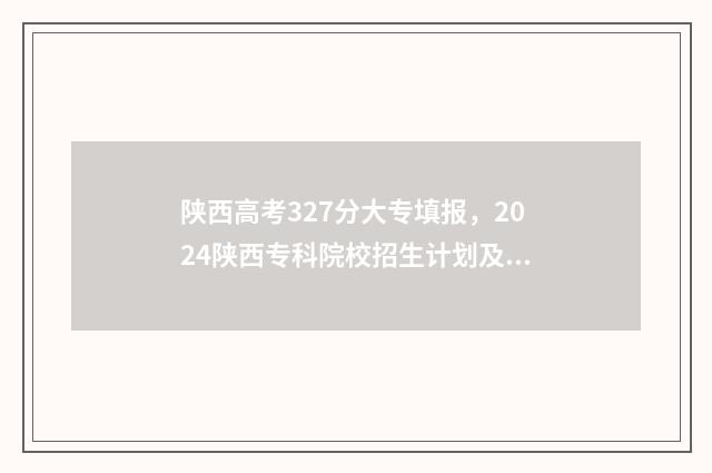 陕西高考327分大专填报，2024陕西专科院校招生计划及专业 陕西高考327分大学排名