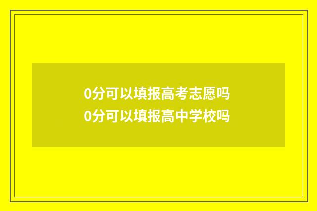 0分可以填报高考志愿吗 0分可以填报高中学校吗