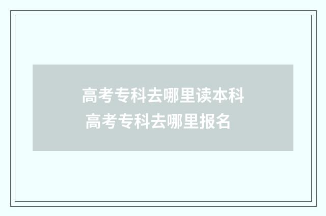 高考专科去哪里读本科 高考专科去哪里报名