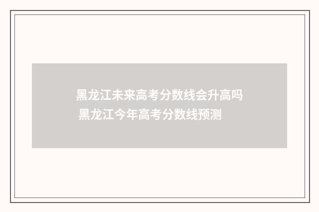 黑龙江未来高考分数线会升高吗 黑龙江今年高考分数线预测