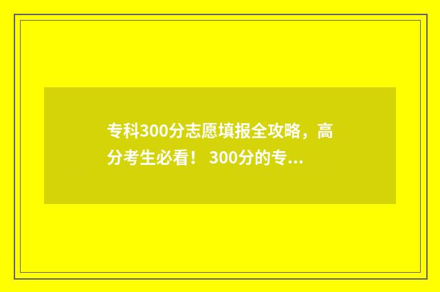 专科300分志愿填报全攻略，高分考生必看！ 300分的专科专业