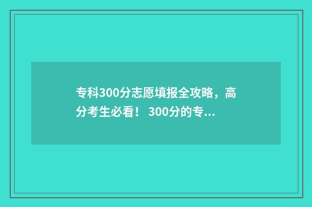 专科300分志愿填报全攻略，高分考生必看！ 300分的专科专业