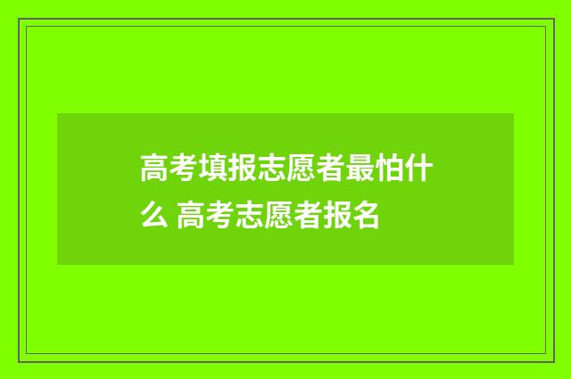 高考填报志愿者最怕什么 高考志愿者报名