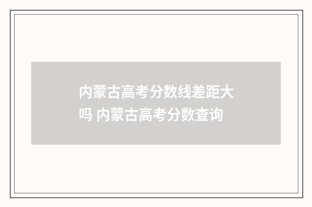 内蒙古高考分数线差距大吗 内蒙古高考分数查询
