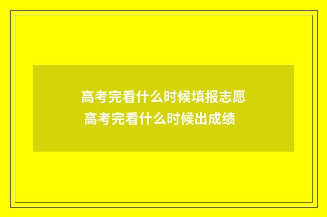 高考完看什么时候填报志愿 高考完看什么时候出成绩