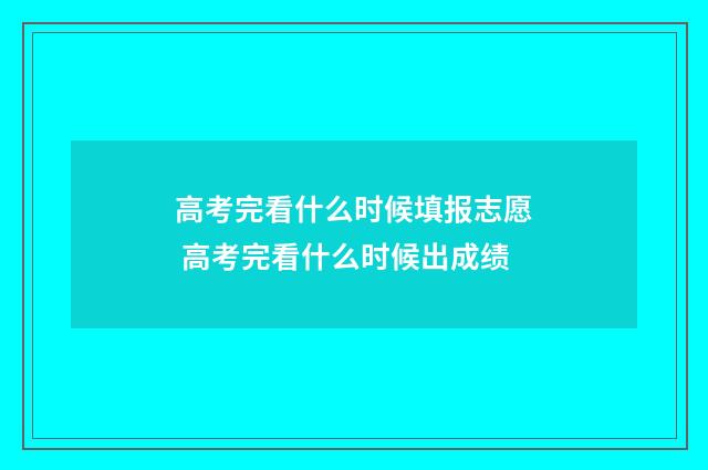 高考完看什么时候填报志愿 高考完看什么时候出成绩
