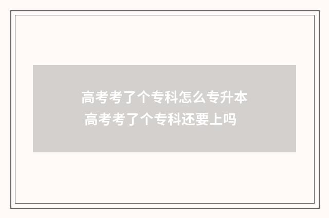 高考考了个专科怎么专升本 高考考了个专科还要上吗