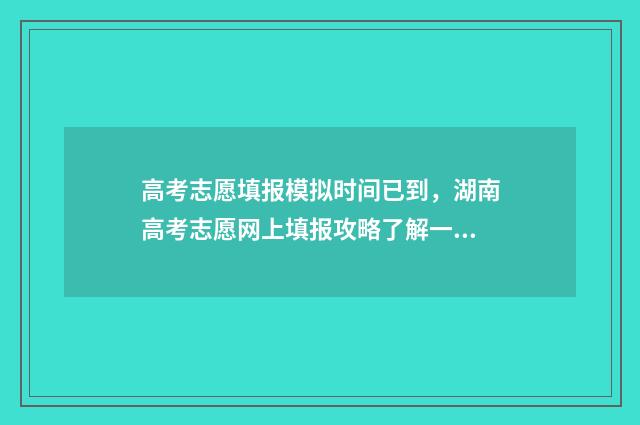高考志愿填报模拟时间已到，湖南高考志愿网上填报攻略了解一下 高考志愿填报模拟