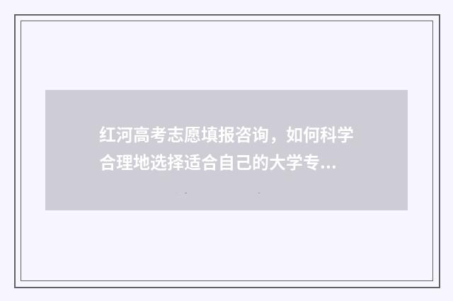 红河高考志愿填报咨询，如何科学合理地选择适合自己的大学专业？ 云南高考志愿填写模板