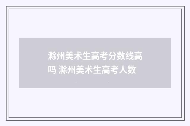 滁州美术生高考分数线高吗 滁州美术生高考人数