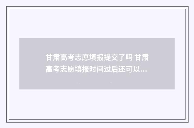 甘肃高考志愿填报提交了吗 甘肃高考志愿填报时间过后还可以查看志愿吗