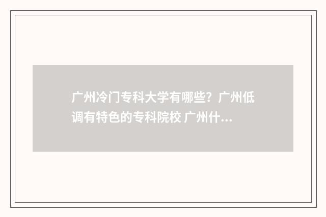 广州冷门专科大学有哪些？广州低调有特色的专科院校 广州什么专科学校好