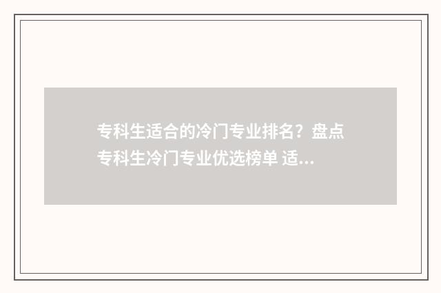 专科生适合的冷门专业排名？盘点专科生冷门专业优选榜单 适合大专生的铁饭碗