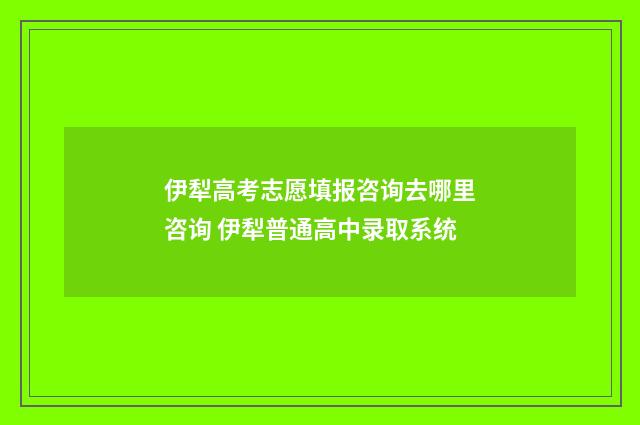 伊犁高考志愿填报咨询去哪里咨询 伊犁普通高中录取系统