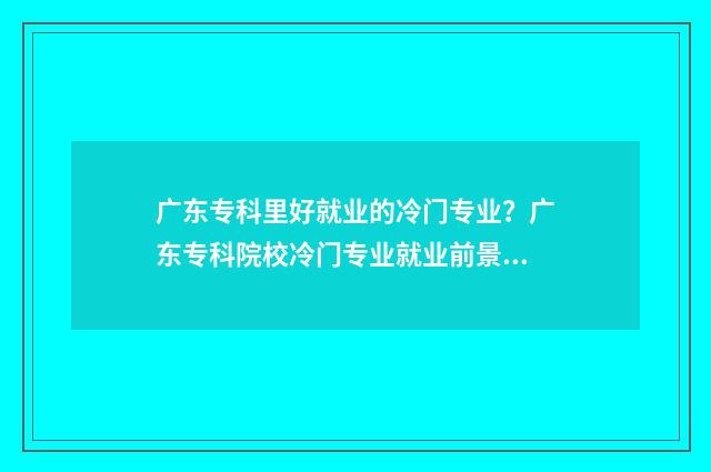 广东专科里好就业的冷门专业？广东专科院校冷门专业就业前景 广东专科里好就业的专业
