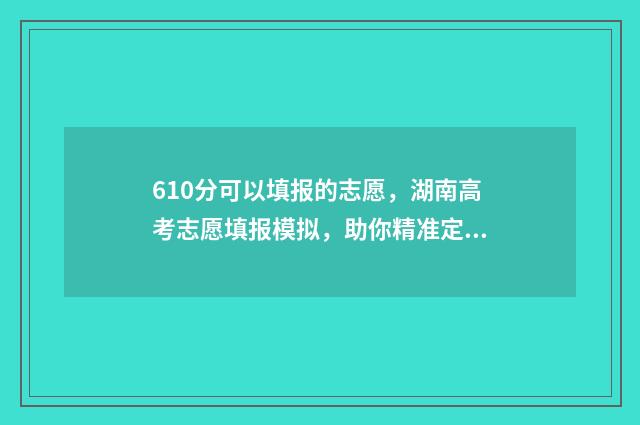 610分可以填报的志愿，湖南高考志愿填报模拟，助你精准定位心仪高校 610分可以填报的专业