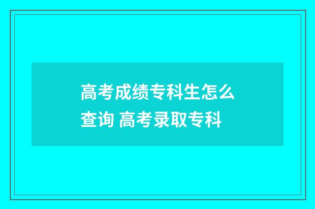 高考成绩专科生怎么查询 高考录取专科