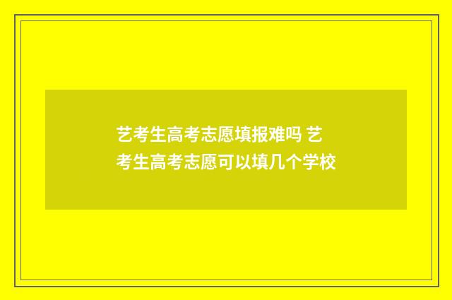 艺考生高考志愿填报难吗 艺考生高考志愿可以填几个学校