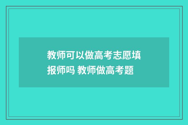 教师可以做高考志愿填报师吗 教师做高考题
