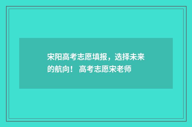 宋阳高考志愿填报，选择未来的航向！ 高考志愿宋老师