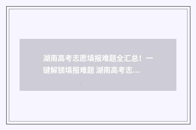湖南高考志愿填报难题全汇总！一键解锁填报难题 湖南高考志愿填报指南2024