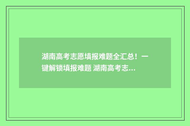 湖南高考志愿填报难题全汇总！一键解锁填报难题 湖南高考志愿填报指南2024