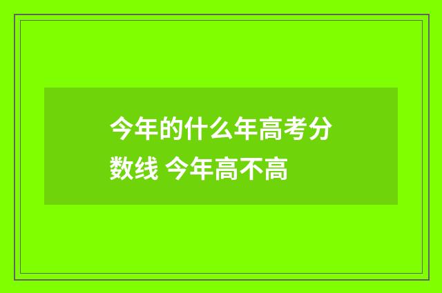 今年的什么年高考分数线 今年高不高