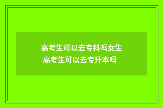 高考生可以去专科吗女生 高考生可以去专升本吗