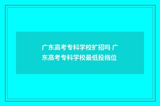 广东高考专科学校扩招吗 广东高考专科学校最低投档位