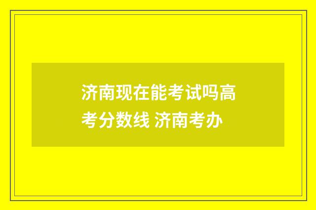 济南现在能考试吗高考分数线 济南考办