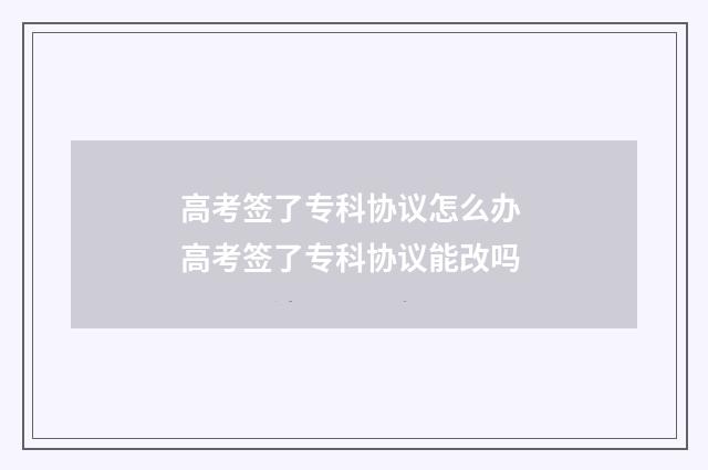 高考签了专科协议怎么办 高考签了专科协议能改吗
