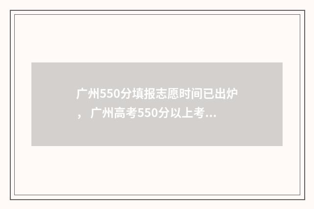 广州550分填报志愿时间已出炉， 广州高考550分以上考生填报志愿时间公布 广州高考分数500可上什么学校