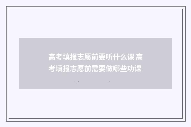 高考填报志愿前要听什么课 高考填报志愿前需要做哪些功课