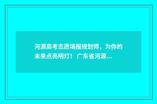河源高考志愿填报规划师，为你的未来点亮明灯！ 广东省河源市志愿填报