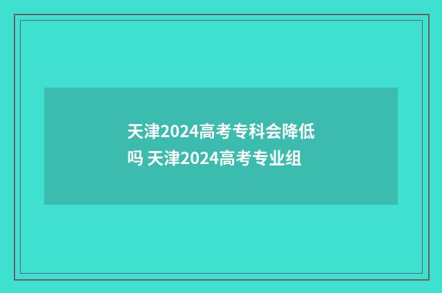 天津2024高考专科会降低吗 天津2024高考专业组
