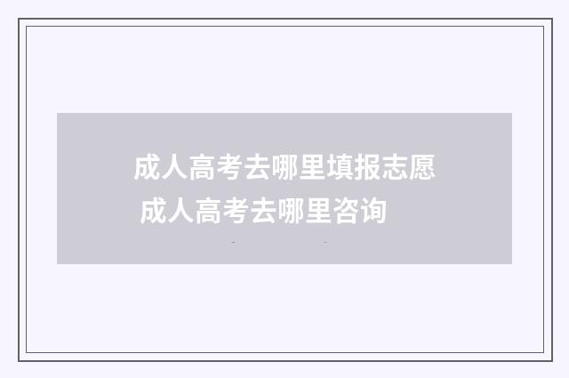 成人高考去哪里填报志愿 成人高考去哪里咨询