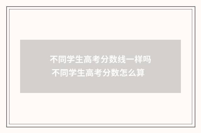 不同学生高考分数线一样吗 不同学生高考分数怎么算