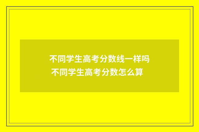 不同学生高考分数线一样吗 不同学生高考分数怎么算