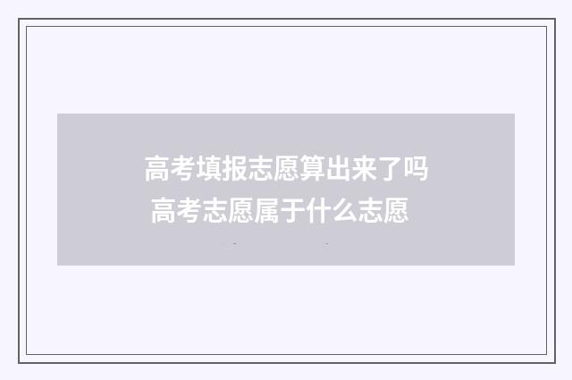 高考填报志愿算出来了吗 高考志愿属于什么志愿