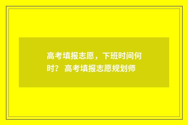 高考填报志愿，下班时间何时？ 高考填报志愿规划师